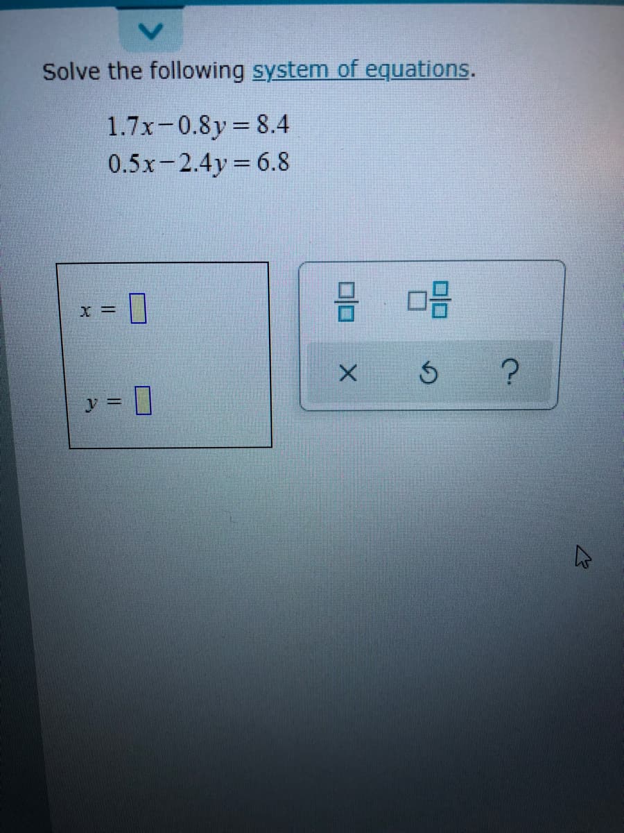 Solve the following system of equations.
1.7x-0.8y 8.4
0.5x-2.4y 6.8
D
