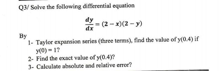 Q3/ Solve the following differential equation
dy
= (2-x)(2-y)
dx
By
1- Taylor expansion series (three terms), find the value of y(0.4) if
y(0) = 1?
2- Find the exact value of y(0.4)?
3- Calculate absolute and relative error?