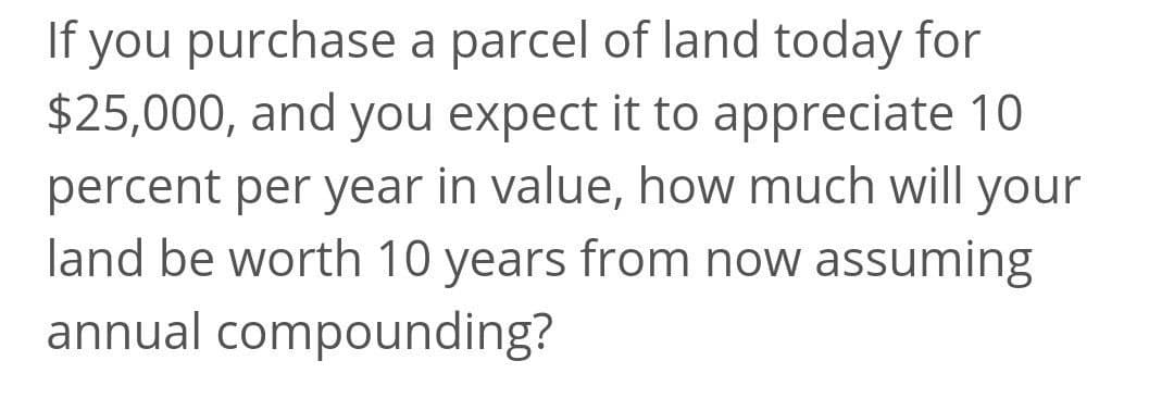 If you purchase a parcel of land today for
$25,000, and you expect it to appreciate 10
percent per year in value, how much will your
land be worth 10 years from now assuming
annual compounding?
