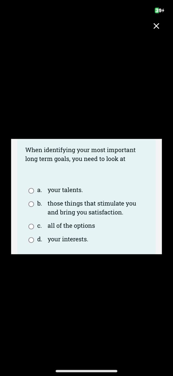 When identifying your most important
long term goals, you need to look at
O a. your talents.
O b. those things that stimulate you
and bring you satisfaction.
O c.
O d. your interests.
all of the options
394
X