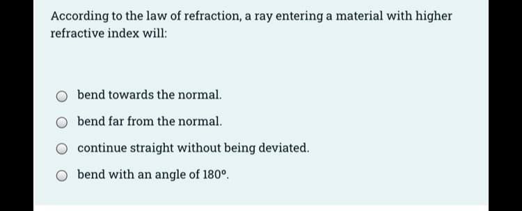 According to the law of refraction, a ray entering a material with higher
refractive index will:
bend towards the normal.
bend far from the normal.
continue straight without being deviated.
bend with an angle of 180°.