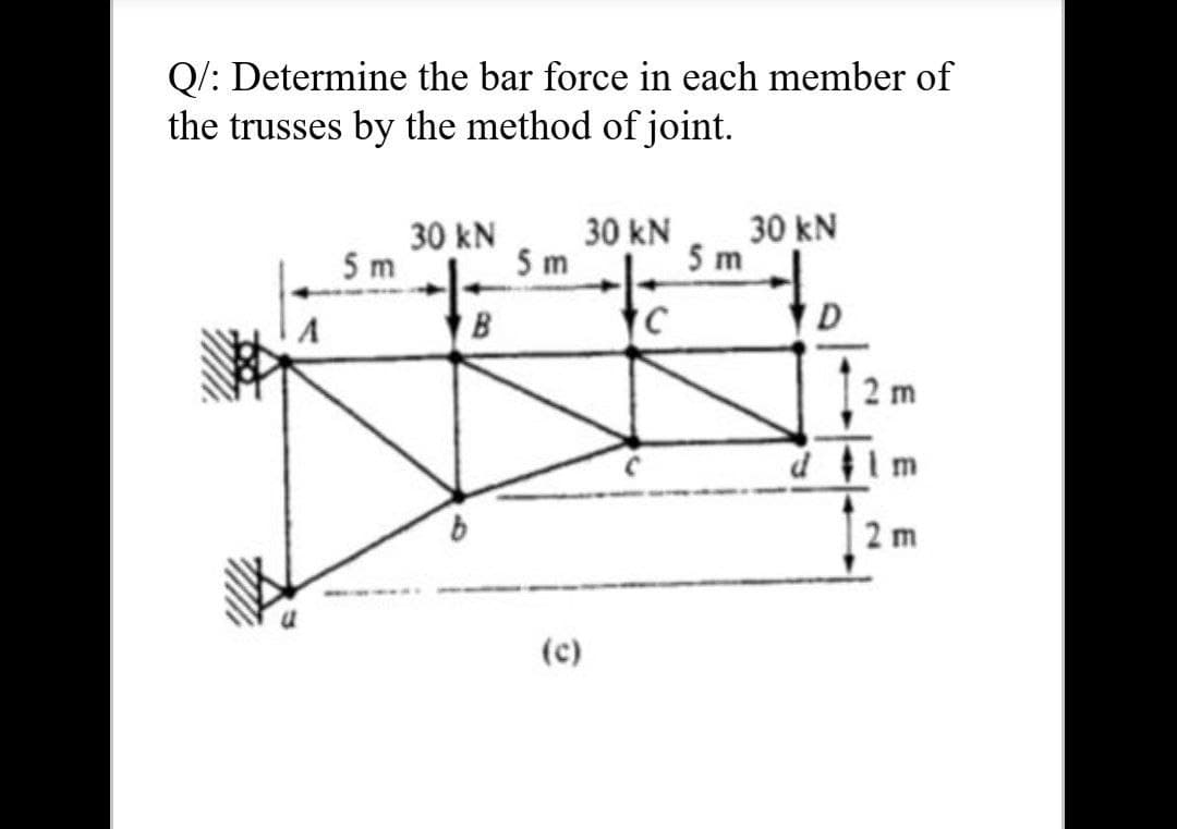 Q/: Determine the bar force in each member of
the trusses by the method of joint.
30 kN
30 kN
30 kN
5 m
5 m
5 m
to
B
2 m
dim
2 m
(c)
E E
10
