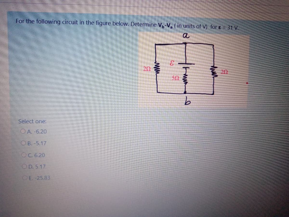 For the following circuit in the figure below. Determine V-V, ( in units of V) for ɛ = 31 V.
a
3.
20
20
50
Select one:
OA. -6.20
OB. -5.17
OC. 6.20
OD. 5.17
OE. -25.83
ww
ww
