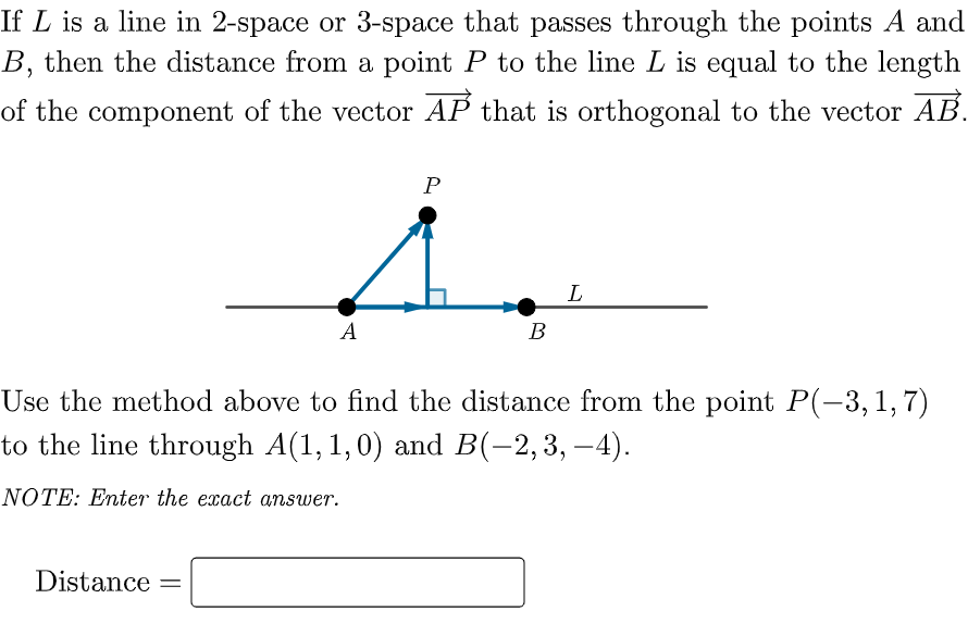 If L is a line in 2-space or 3-space that passes through the points A and
B, then the distance from a point P to the line L is equal to the length
of the component of the vector AP that is orthogonal to the vector AB.
P
L
A
В
Use the method above to find the distance from the point P(-3, 1, 7)
to the line through A(1, 1,0) and B(-2,3, –4).
NOTE: Enter the exact answer.
Distance
%3D
