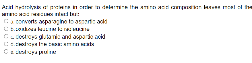 Acid hydrolysis of proteins in order to determine the amino acid composition leaves most of the
amino acid residues intact but:
O a. converts asparagine to aspartic acid
O b.oxidizes leucine to isoleucine
O c. destroys glutamic and aspartic acid
O d. destroys the basic amino acids
O e. destroys proline
