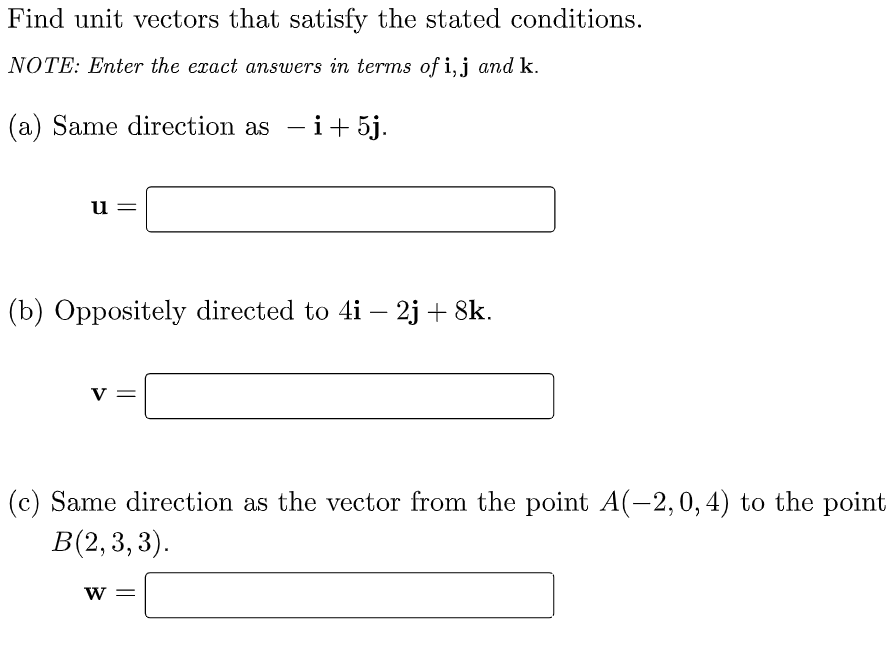 Find unit vectors that satisfy the stated conditions.
NOTE: Enter the exact answers in terms of i,j and k.
(a) Same direction as - i+5j.
u
(b) Oppositely directed to 4i – 2j + 8k.
V
(c) Same direction as the vector from the point A(-2,0, 4) to the point
B(2,3, 3).
W =
||
