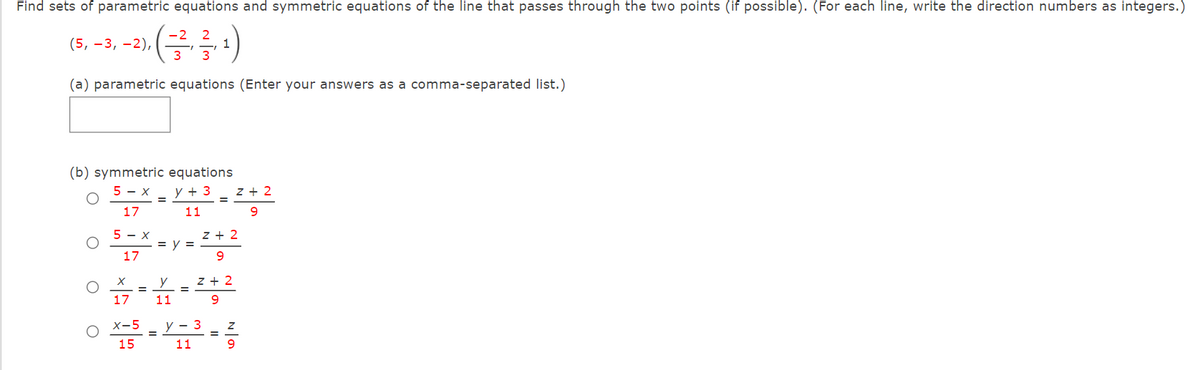 Find sets of parametric equations and symmetric equations of the line that passes through the two points (if possible). (For each line, write the direction numbers as integers.)
-2
(5, –3, –2),
3
1
3
(a) parametric equations (Enter your answers as a comma-separated list.)
(b) symmetric equations
5 - x
y + 3
z + 2
17
11
5 - x
z + 2
= y =
17
9.
y
z + 2
17
11
9.
X-5
y - 3
15
11
9
