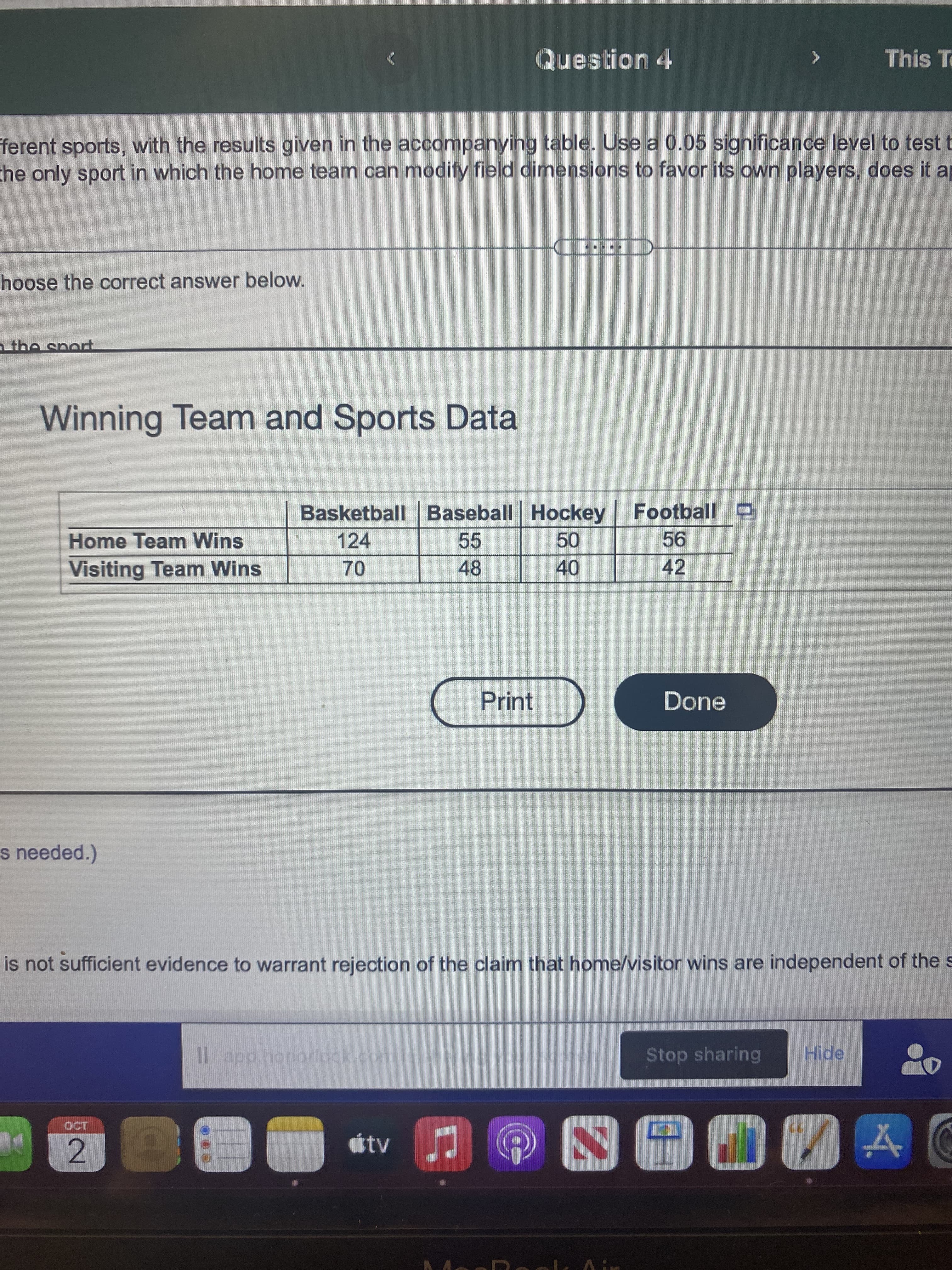Question 4
This To
ferent sports, with the results given in the accompanying table. Use a 0.05 significance level to test t
che only sport in which the home team can modify field dimensions to favor its own players, does it ap
hoose the correct answer below.
Winning Team and Sports Data
Basketball Baseball Hockey Football D
Home Team Wins
124
55
Visiting Team Wins
48
42
40
Print
Done
s needed.)
is not sufficient evidence to warrant rejection of the claim that home/visitor wins are independent of the s
l app.honorlock.com.isshei
Stop sharing
Hide
tv
