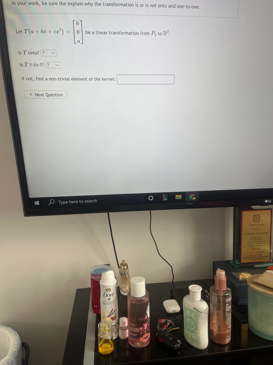 In your work, be sure the explain why the transformation is or is not onto and one-to-one.
Let T (a + bx + ca²) =
0 be a linear transformation from P, to R°.
a
Is T onto? ?
Is T 1-to-1? ?
If not, find a non-trivial element of the kernel:
> Next Question
OLG
O Type here to search
Peed o
Nemanu lano
Dove
SECRETS
