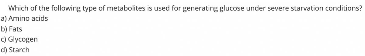 Which of the following type of metabolites is used for generating glucose under severe starvation conditions?
a) Amino acids
b) Fats
c) Glycogen
d) Starch