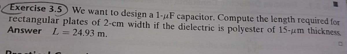 Exercise 3.5 We want to design a 1-uF capacitor. Compute the length required for
rectangular plates of 2-cm width if the dielectric is polyester of 15-um thickness.
Answer L = 24.93 m.
Dresti
