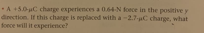 • A +5.0-µC charge experiences a 0.64-N force in the positive y
direction. If this charge is replaced with a -2.7-µC charge, what
force will it experience?
