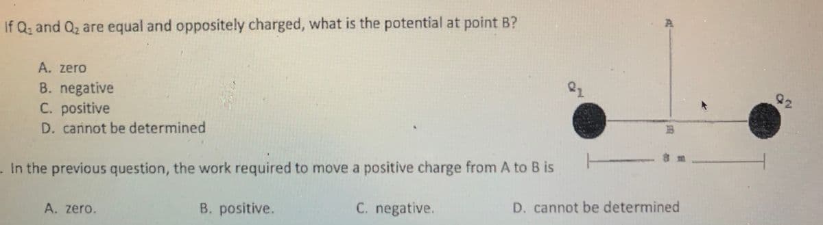 If Q; and Q2 are equal and oppositely charged, what is the potential at point B?
A. zero
22
B. negative
C. positive
D. cannot be determined
. In the previous question, the work required to move a positive charge from A to B is
D. cannot be determined
C. negative.
B. positive.
A. zero.
