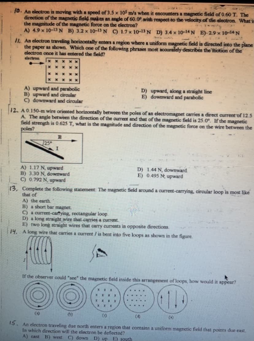 10. An electron is moving with a speed of 3.5 x 105 m/s when it encounters a magnetic field of 0.60 T. The
direction of the magnetic field makes an angle of 60.0with respoct to the velocity-of the electron. What in
the magnitude of the magnetic force on the electron?
A) 4.9 x 10-13N B) 3.2 x 1o-13 N C) 1.7 x 10-13 N D) 3.4 x 10-14 N E)-2.9 x 10-14 N
11. An electron traveling horizontally enters a region where a uniform magnetic field is directed into the plane
the paper as shown. Which one of the following phrases most accurafely describés the itiotion of the
electron once it has entered the field?
electron
A) upward and parabolic
B) upward and circular
C) downward and circular
D) upward, along a straight line
E) downward and parabolic
12. A 0.150-m wire oriented horizontally between the poles of an electromagnet carries a direct current of 12.5
A The angle between the direction of the current and that of the magnetic field is 25.0°. If the magnetic
field strength is 0.625 T, what is the magnitude and direction of the magnetic force on the wire between the
poles?
B
A) 1.17 N, upward
B) 3.30 N, downward
C) 0.792 N, upward
D) 1.44 N, downward
E) 0.495 N; upward
13, Complete the following statement: The magnetic field around a current-carrying, circular loop is most like
that of
A) the earth.
B) a short bar magnet.
C) a current-cartying, rectangular loop.
D) a long straight wire that carries a current.
E) two long straight wires that carry currents in opposite directions.
14. A long wire that carries a current / is bent into five loops as shown in the figure.
If the observer could "see" the magnetic field inside this arrangement of loops, how would it appear?
X X
()
(C)
(4)
(0)
15. An electron traveling due north enters a region that contains a uniform magnetic field that points due east.
In which direction will the electron be deflected?
A) cast B) west C) down D) up E) south
