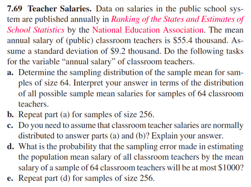 7.69 Teacher Salaries. Data on salaries in the public school sys-
tem are published annually in Ranking of the States and Estimates of
School Statistics by the National Education Association. The mean
annual salary of (public) classroom teachers is $55.4 thousand. As-
sume a standard deviation of $9.2 thousand. Do the following tasks
for the variable "annual salary" of classroom teachers.
a. Determine the sampling distribution of the sample mean for sam-
ples of size 64. Interpret your answer in terms of the distribution
of all possible sample mean salaries for samples of 64 classroom
teachers.
b. Repeat part (a) for samples of size 256.
c. Do you need to assume that classroom teacher salaries are normally
distributed to answer parts (a) and (b)? Explain your answer.
d. What is the probability that the sampling error made in estimating
the population mean salary of all classroom teachers by the mean
salary of a sample of 64 classroom teachers will be at most $1000?
e. Repeat part (d) for samples of size 256.
