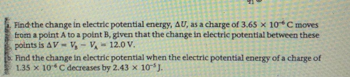 Find the change in electric potential energy, AU, as a charge of 3.65 x 10*Cmoves
from a point A to a point B, given that the change in electric potential between these
points is AV =V- V,= 12.0V.
b. Find the change in electric potentlal when the electric potential energy of a charge of
1.35 x 10 C decreases by 2.43 x 10 J.
