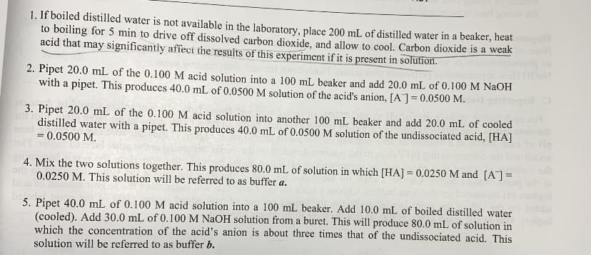 1. If boiled distilled water is not available in the laboratory, place 200 mL of distilled water in a beaker, heat
to boiling for 5 min to drive off dissolved carbon dioxide, and allow to cool. Carbon dioxide is a weak
acid that may significantly affect the results of this experiment if it is present in solution.
TIOM
2. Pipet 20.0 mL of the 0.100M acid solution into a 100 mL beaker and add 20.0 mL of 0.100 M NAOH
with a pipet. This produces 40.0 mL of 0.0500 M solution of the acid's anion, [A]=0.0500 M.
3. Pipet 20.0 mL of the 0.100 M acid solution into another 100 mL beaker and add 20.0 mL of cooled
distilled water with a pipet. This produces 40.0 mL of 0.0500 M solution of the undissociated acid, [HA]
=0.0500 M.
%3D
4. Mix the two solutions together. This produces 80.0 mL of solution in which [HA] = 0.0250 M and [A]=
0.0250 M. This solution will be referred to as buffer a.
bioe
5. Pipet 40.0 mL of 0.100 M acid solution into a 100 mL beaker. Add 10.0 mL of boiled distilled water
(cooled). Add 30.0 mL of 0.100 M NAOH solution from a buret. This will produce 80.0 mL of solution in
which the concentration of the acid's anion is about three times that of the undissociated acid. This
solution will be referred to as buffer b.
