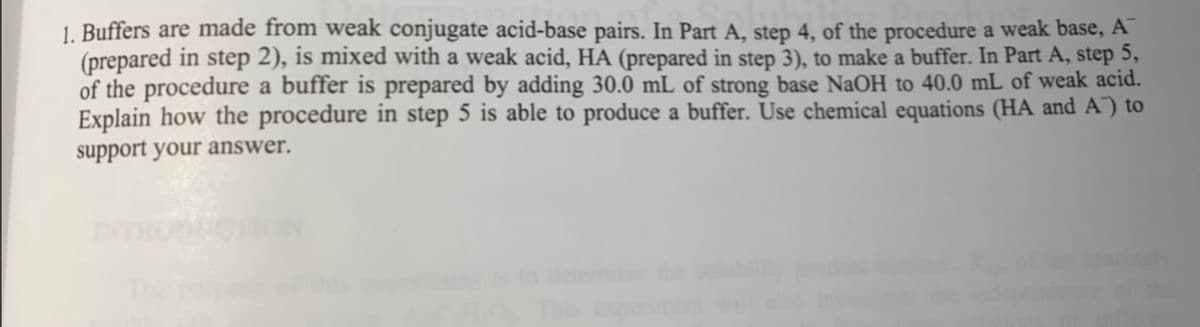 1. Buffers are made from weak conjugate acid-base pairs. In Part A, step 4, of the procedure a weak base, A
(prepared in step 2), is mixed with a weak acid, HA (prepared in step 3), to make a buffer. In Part A, step 5,
of the procedure a buffer is prepared by adding 30.0 mL of strong base NaOH to 40.0 mL of weak acid.
Explain how the procedure in step 5 is able to produce a buffer. Use chemical equations (HA and A) to
support your answer.
INTRONCTION
deteris
This
