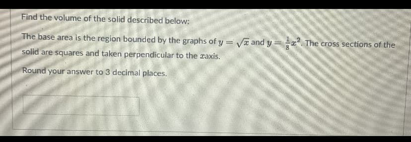 Find the volume of the solid described below:
The base area is the region bounded by the graphs of y = Va and y
The cross sections of the
solid are squares and taken perpendicular to the raxis.
Round your answer to 3 decimal places.
