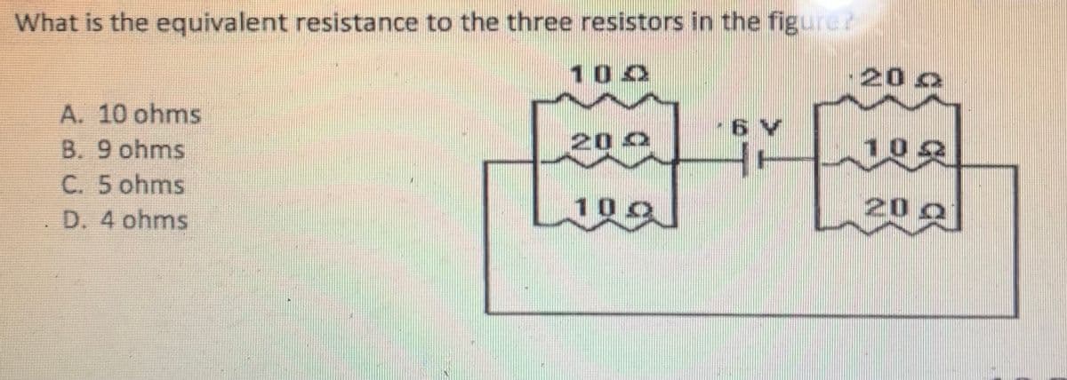 What is the equivalent resistance to the three resistors in the figure?
1 00
20 o
A. 10 ohms
6 V
B. 9 ohms
202
C. 5 ohms
D. 4 ohms
100
20 0
