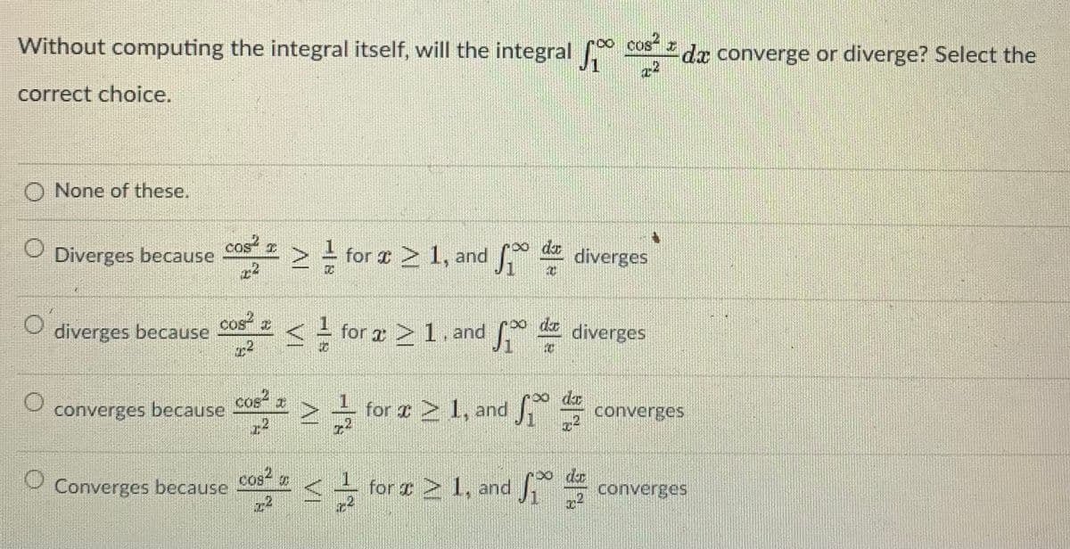 Without computing the integral itself, will the integral COS
22
cos
da converge or diverge? Select the
correct choice.
O None of these.
cas?
> for e 2 1, and
o dr
Diverges because
diverges
cos
diverges because
2
<
de
for a >1. and diverges
cos
converges because
2- for æ 2 1, and
dr
converges
cos
Converges because
for r 1, and
∞ dr
converges
