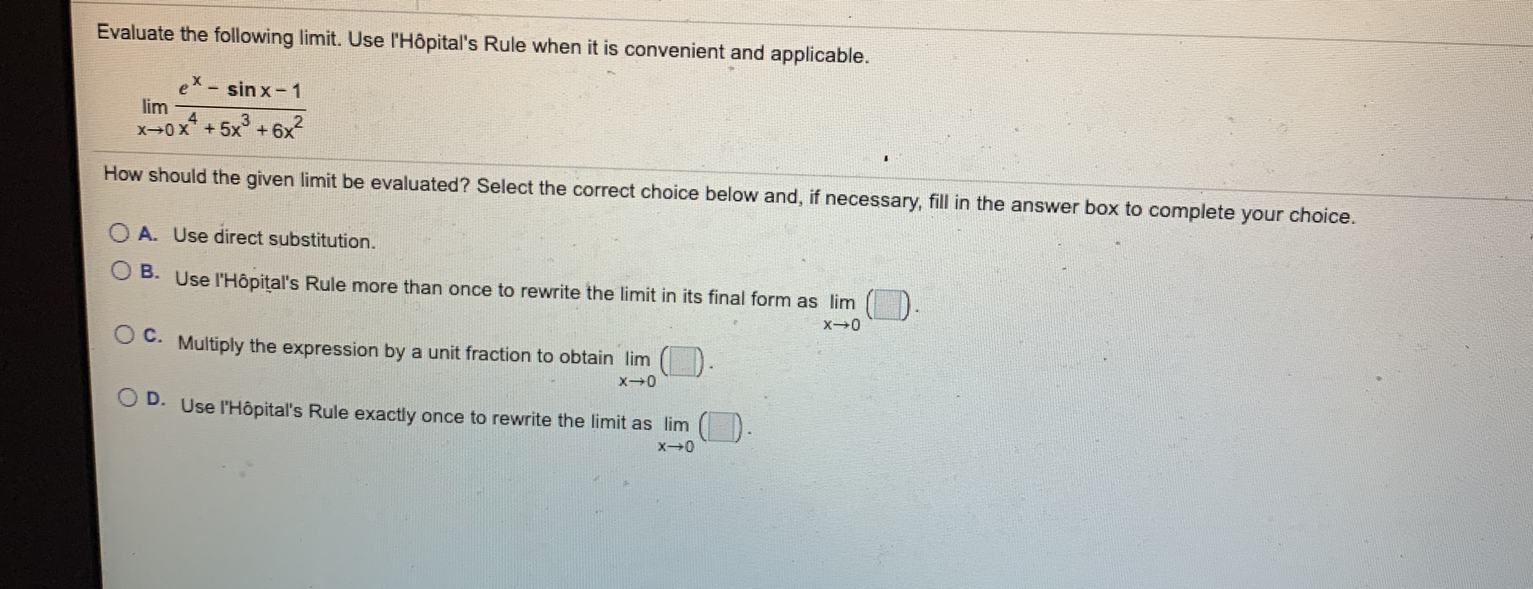 Evaluate the following limit. Use l'Hôpital's Rule when it is convenient and applicable.
ex- sin x- 1
lim
4.
X0X+5x +6x
3
How should the given limit be evaluated? Select the correct choice below and, if necessary, fill in the answer box to complete your choice.
O A. Use direct substitution.
O B. Use l'Hôpital's Rule more than once to rewrite the limit in its final form as lim
O C. Multiply the expression by a unit fraction to obtain lim
O D. Use l'Hôpital's Rule exactly once to rewrite the limit as lim
X0
