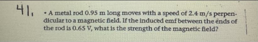 41.
A metal rod 0.95 m long moves with a speed of 2.4 m/s perpen-
dicular to a magnetic field. If the induced emf between the ends of
the rod is 0.65 V, what is the strength of the magnetic field?
