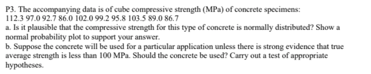 P3. The accompanying data is of cube compressive strength (MPa) of concrete specimens:
112.3 97.0 92.7 86.0 102.0 99.2 95.8 103.5 89.0 86.7
a. Is it plausible that the compressive strength for this type of concrete is normally distributed? Show a
normal probability plot to support your answer.
b. Suppose the concrete will be used for a particular application unless there is strong evidence that true
average strength is less than 100 MPa. Should the concrete be used? Carry out a test of appropriate
hypotheses.
