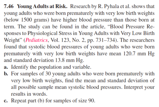 7.46 Young Adults at Risk. Research by R. Pyhala et al. shows that
young adults who were born prematurely with very low birth weights
(below 1500 grams) have higher blood pressure than those born at
term. The study can be found in the article, “Blood Pressure Re-
sponses to Physiological Stress in Young Adults with Very Low Birth
Weight" (Pediatrics, Vol. 123, No. 2, pp. 731–734). The researchers
found that systolic blood pressures of young adults who were born
prematurely with very low birth weights have mean 120.7 mm Hg
and standard deviation 13.8 mm Hg.
a. Identify the population and variable.
b. For samples of 30 young adults who were born prematurely with
very low birth weights, find the mean and standard deviation of
all possible sample mean systolic blood pressures. Interpret your
results in words.
c. Repeat part (b) for samples of size 90.
