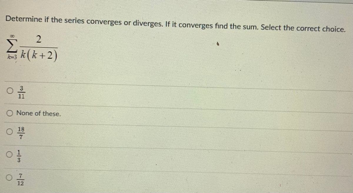 Determine if the series converges or diverges. If it converges find the sum. Select the correct choice.
00
台
k(k+2)
11
O None of these.
18
7.
7.
12

