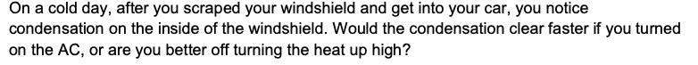 On a cold day, after you scraped your windshield and get into your car, you notice
condensation on the inside of the windshield. Would the condensation clear faster if you turned
on the AC, or are you better off turning the heat up high?

