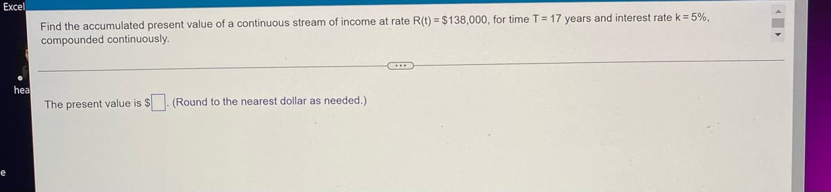 Excel
Find the accumulated present value of a continuous stream of income at rate R(t) = $138,000, for time T = 17 years and interest rate k = 5%,
compounded continuously.
(...)
hea
The present value is $
(Round to the nearest dollar as needed.)
e