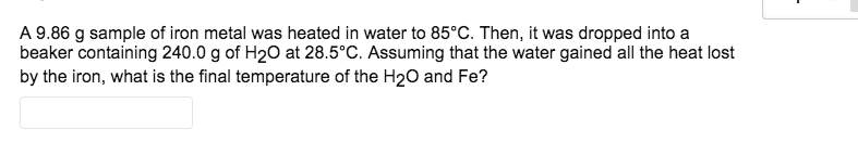 A 9.86 g sample of iron metal was heated in water to 85°C. Then, it was dropped into a
beaker containing 240.0 g of H20 at 28.5°C. Assuming that the water gained all the heat lost
by the iron, what is the final temperature of the H20 and Fe?
