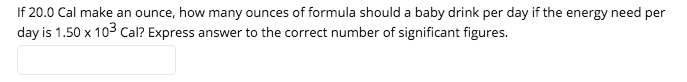 If 20.0 Cal make an ounce, how many ounces of formula should a baby drink per day if the energy need per
day is 1.50 x 103 cCal? Express answer to the correct number of significant figures.
