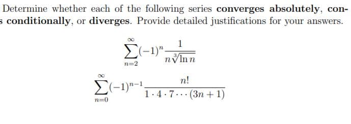 Determine whether each of the following series converges absolutely, con-
s conditionally, or diverges. Provide detailed justifications for your answers.
1
E(-1)".
nInn
n=2
n!
E(-1)"-1
1.4.7.
(3n + 1)
...
n=0
