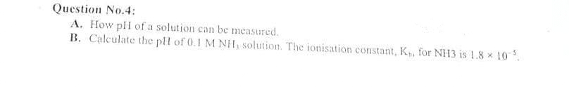 Question No.4:
A. How pH of a solution can be measured.
B. Calculate the pH of 0.1 M NH, solution. The ionisation constant, K,, for NH3 is 1.8 10%