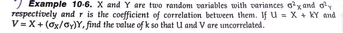 Example 10-6. X and Y are two random variables with variances o²x and o²
respectively and r is the coefficient of correlation between them. If U = X + kY and
V= X + (ox/oy)Y, find the value of k so that U and V are uncorrelated.
%3D
%3D
