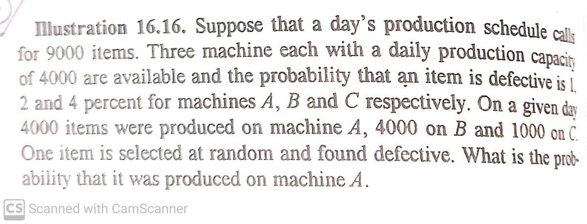 Illustration 16.16. Suppose that a day's production schedule callk
for 9000 items. Three machine each with a daily production capacit
of 4000 are available and the probability that an item is defective is i
2 and 4 percent for machines A, B and C respectively. On a given day
4000 items were produced on machine A, 4000 on B and 1000 on C.
One item is selected at random and found defective. What is the prob-
ability that it was produced on machine A.
CS Scanned with CamScanner
