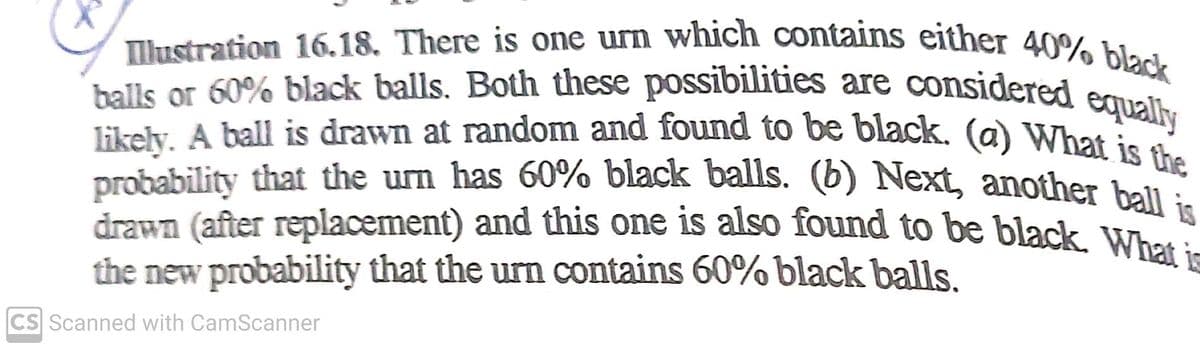drawn (after replacement) and this one is also found to be black. What is
Illustration 16.18. There is one urn which contains either 40% black
balls or 60% black balls. Both these possibilities are considered equally
likely. A ball is drawn at random and found to be black. (a) What is the
balls or 60% black balls. Both these possibilities are considered e
probability that the um has 60% black balls. (6) Next, another hell:
the new probability that the urn contains 60% black balls,
CS Scanned with CamScanner
