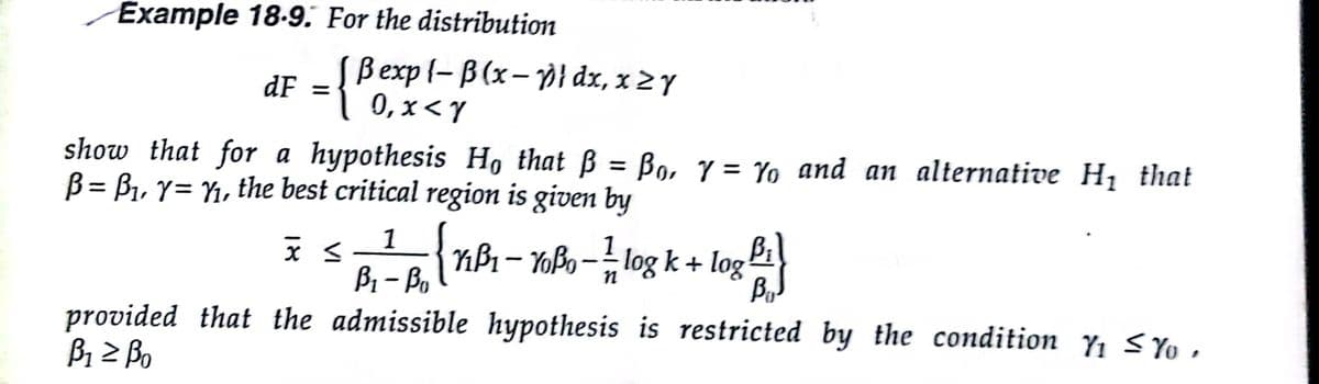 Example 18-9. For the distribution
Bexp {- B (x-p} dx, x 2 Y
0, x< Y
dF =
show that for a hypothesis H, that ß = B9, 7 = Yo and an alternative Hị that
B = B1, y= Y1, the best critical region is given by
1
{nBi - TBo - log k + log i
B1- Bo
provided that the admissible hypothesis is restricted by the condition Yi S Yo,
B1 2 Bo
