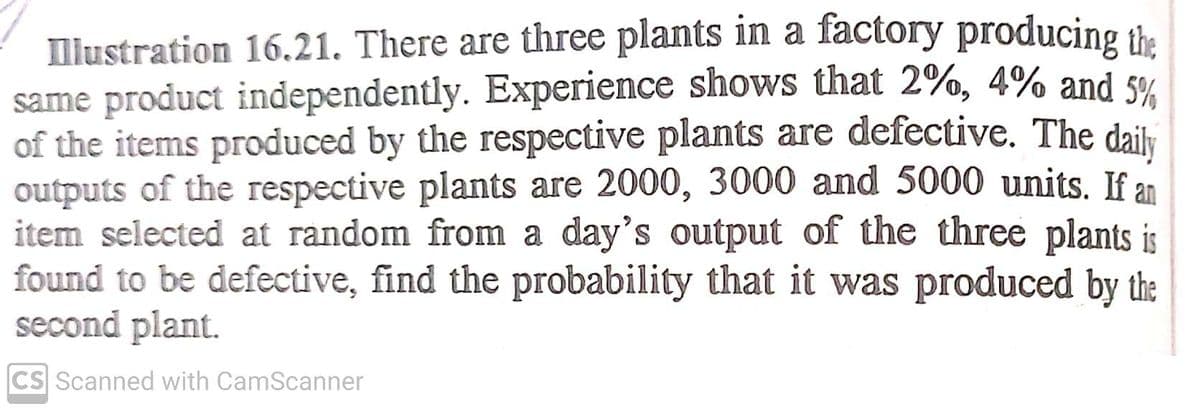 llustration 16.21. There are three plants in a factory producing the
same product independently. Experience shows that 2%, 4% and s%
of the items produced by the respective plants are defective. The daily
outputs of the respective plants are 2000, 3000 and 5000 units. If an
item selected at random from a day's output of the three plants is
found to be defective, find the probability that it was produced by the
second plant.
CS Scanned with CamScanner
