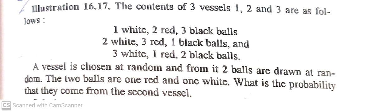 Tlustration 16.17. The contents of 3 vessels 1, 2 and 3 are as fol-
lows :
1 white, 2 red, 3 black balls
2 white, 3 red, 1 black balls, and
3 white, 1 red, 2 black balls.
A vessel is chosen at random and from it 2 balls are drawn at ran-
dom. The two balls are one red and one white. What is the probability
that they come from the second vessel.
CS Scanned with CamScanner

