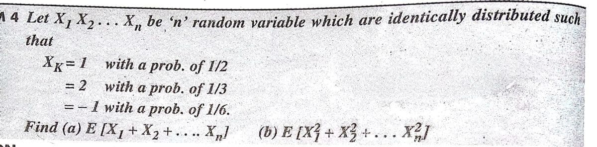 14 Let X1 X, ...X, be 'n' random variable which are identically distributed such
that
with a prob. of I/2
Xx= 1
= 2
with a prob. of 1/3
=-1 with a prob. of 1/6.
Find (a) E [X1+ X2 + .. .. X/
(b) E [X} + X3+ . .. X2I
