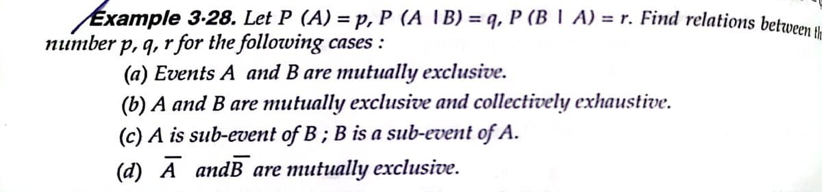 Example 3-28. Let P (A) = p, P (A \B) = q, P (B | A) = r. Find relations betwe
number p, q, r for the following cases :
(a) Events A and B are mutually exclusive.
(b) A and B are mutually exclusive and collectively exhaustive.
(c) A is sub-event of B ; B is a sub-event of A.
(d) Ā andB are mutually exclusive.
