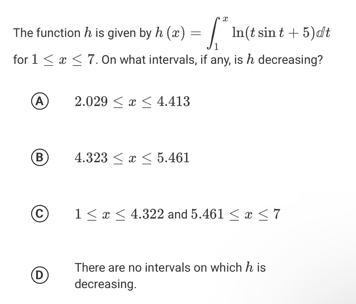 The function h is given by h (x) =||
In(t sin t + 5)dt
for 1 < x < 7. On what intervals, if any, is h decreasing?
(A)
2.029 < x < 4.413
B
4.323 < x < 5.461
C
1 < x < 4.322 and 5.461 < x < 7
There are no intervals on which h is
(D)
decreasing.
