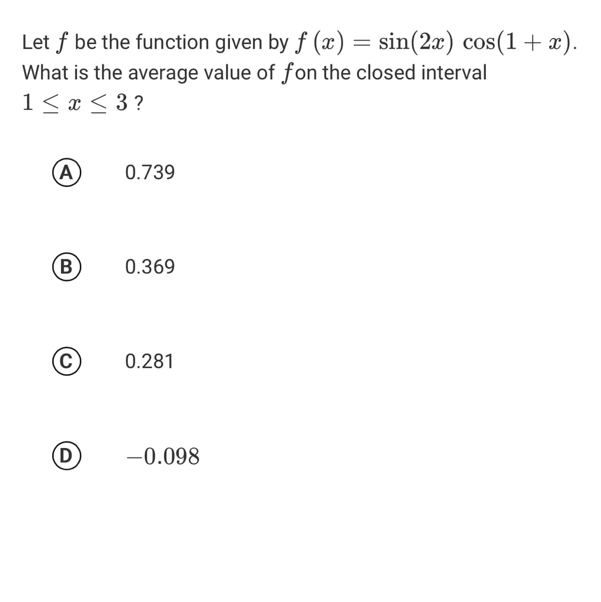 Let f be the function given by f (x) = sin(2x) cos(1+ x).
What is the average value of fon the closed interval
1 < x < 3 ?
(A
0.739
(В
0.369
0.281
(D
-0.098
