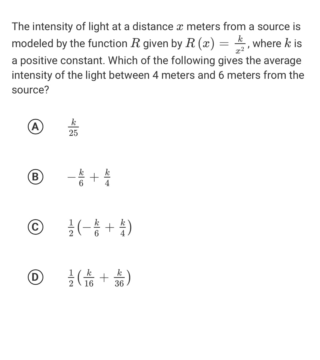 The intensity of light at a distance x meters from a source is
k
modeled by the function R given by R (x) = , where k is
x2
a positive constant. Which of the following gives the average
intensity of the light between 4 meters and 6 meters from the
source?
k
A
25
-송 +
B)
k
C
글 (-총 + )
k
16
36
