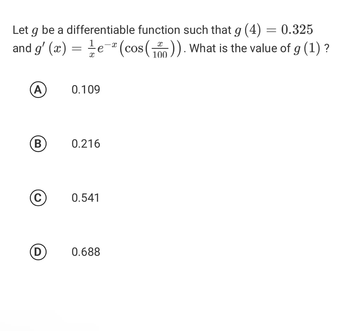 Let g be a differentiable function such that g (4) = 0.325
and g' (x) =
e-" (cos ()). What is the value of g (1) ?
0.109
0.216
C
0.541
(D
0.688
