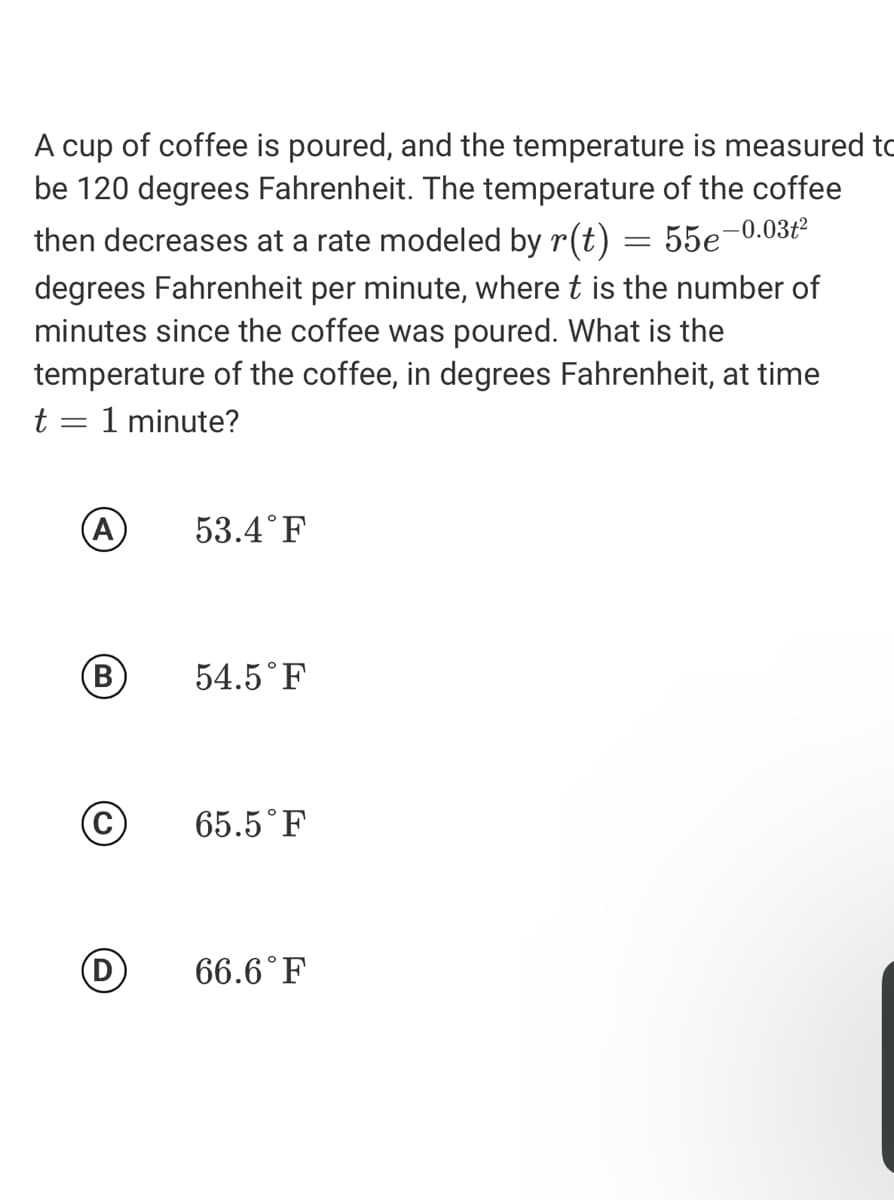 A cup of coffee is poured, and the temperature is measured to
be 120 degrees Fahrenheit. The temperature of the coffee
then decreases at a rate modeled by r(t) = 55e-0.03ť²
degrees Fahrenheit per minute, where t is the number of
minutes since the coffee was poured. What is the
temperature of the coffee, in degrees Fahrenheit, at time
t
1 minute?
A)
53.4°F
B
54.5°F
65.5°F
66.6°F

