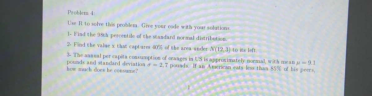 Problem 4:
Use R to solve this problem. Give your code with your solutions.
1- Find the 98th percentile of the standard normal distribution.
2- Find the value x that captures 40% of the area under N(12, 3) to its left.
3- The annual per capita consumption of oranges in US is approximately normal, with mean = 9.1
pounds and standard deviation o = 2,7 pounds. If an American eats less than 85% of his peers,
how much does he consume?